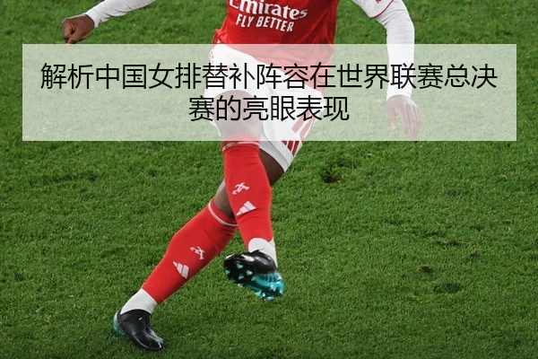 解析中国女排替补阵容在世界联赛总决赛的亮眼表现